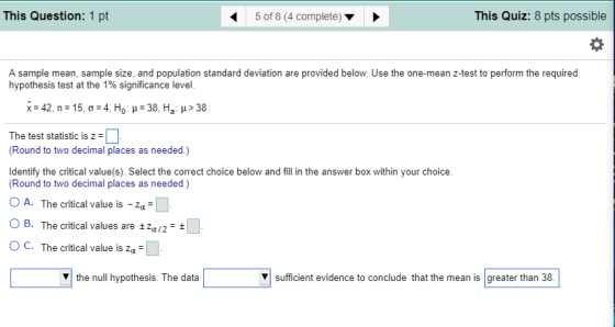 This Question: 1 pt 5 of 8 (4 complete) This Quiz: 8 pts possible A sample mean, sample size, and population standard deviation are provided below. Use the one-mean z-test to perform the required hypothesis test at the 1% significance level. The test statisticis z Round to two decimal places as needed.) Identify the critical value(s). Select the correct choice below and fill in the answer box within your choice. Round to two decimal places as needed.) O A. The critical value is-4- O B. The critical values are Za/2 OC. The critical value is za the null hypothesis. The data ▼| sufficient evidence to conclude that the mean is greater than 38