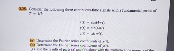 3.25, Consider the following three continuous-time signals with a fundamental period of T 12: x(t) cos(4π), y(t) sin(4TTI), z(t)x()y(t) (a) Determine the Fourier series coefficients of x( (b) Determine the Fourier series coefficients of y(t) (c) Use the results of parts (a) and (b), along with the multinlication nronerty of the