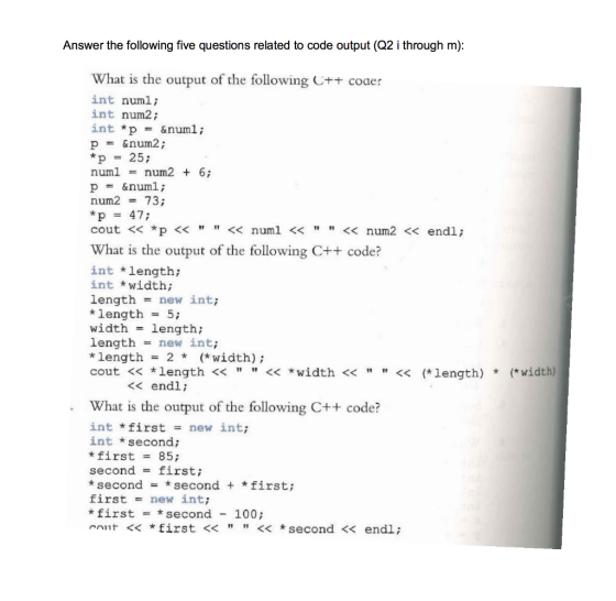Answer the following five questions related to code output (Q2 i through m) What is the output of the following C+ coaer int numl; int num2; int *p = &num1 ; p = &num2 ; *p 25; num1 num2 + 6; p = &num! ; num2 = 73; *p = 47; cout << *p << << numl <<<< num2 << endl; What is the output of the following C++ code? int length; int *width; length = new int; * length = 5; width = length; length new int; * length= 2 * (* width); cout << *length <<<<width << << (*length) *(*width) << endl; What is the output of the following C++ code? int * first new int; int second; *first 85; second = first; *secondsecond + *first; first = new int; * first = * second - 100; cont << *first<< << * second << endl;