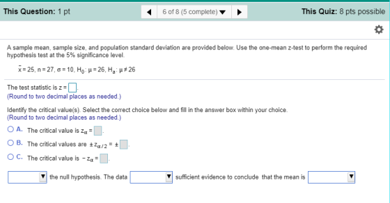 This Question: 1 pt 6 of 8 (5 complete)> This Quiz: 8 pts possible A sample mean, sample size, and population standard deviation are provided below. Use the one-mean z-test to perform the required hypothesis test at the 5% significance level. - 25 n-27, σ 10, Ho μ-26, Ha μ#26 The test statistic is z- Round to two decimal places as needed.) Identify the critical value(s). Select the correct choice below and fill in the answer box within your choice. Round to two decimal places as needed.) 0 A. The critical value is z ○ B. The critical values are ±4,2- OC. The critical value V the null hypothesis. The data ▼| sufficient evidence to conclude that the mean is