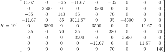 \\K= 10^5\begin{bmatrix} 11.67& 0& -35& -11.67& 0& -35& 0& 0& 0\\ 0& 3500& 0& 0& -3500& 0& 0& 0& 0\\ -35& 0& 140& 35& 0& 70& 0& 0& 0\\ -11.67& 0& 35& 3511.67& 0& 35& -3500& 0& 0\\ 0& -3500& 0& 0& 3500& 0& 0& -11.67& 0\\ -35& 0& 70& 35& 0& 280& 0& 0& 70\\ 0& 0& 0& -3500& 0& 0& 3500& 0& 0\\ 0& 0& 0& 0& -11.67& 0& 0& 11.67& 0\\ 0& 0& 0& 0& 0& 70& 0& 0& 140\\ \end{bmatrix}