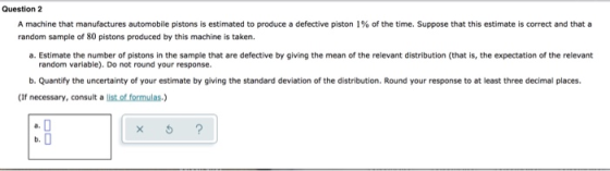 Question 2 A machine that manufactures automobile pistons is estimated to produce a defective piston 1% of the time. Suppose