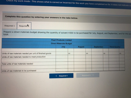 Check work mode : This shows what is correct or incorrect for the work you have completed so far. It does not indicate co my Complete this question by entering your answers in th e tabs below. Required 1 Required Prepare a direct materials budget showing the quantity of solvent H300 to be purchased for July, August, and September, and for the cu total. Pearl Products Limited Direct Materials Budget July August September Third Quarter Units of raw materials needed per unit of finished goods Units of raw materials needed to meet production Total units of raw materials needed Units of raw materials to be purchased Required 1
