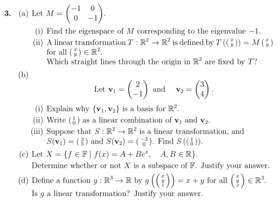 3. (a) Let M- (i) Find the eigenspace of M corresponding to the eigenvalue -1. (ii) A linear transformation T : R2 R2 is defined by T ((3 )) M ( 5) for all ?ER2 Which straight lines through the origin in R2 are fixed by T? 2 Let Vi = (-1 and V2- (i) Explain why {vi, V2 is a basis for R2 (ii) Write (i) as a linear combination of vi and v2 (ii) Suppose that S:R22 is a linear transformation, and S(Vi)-(,, ) and S(v2)-( ). Find S((j) (c) Let X fEFf(x)-A + Be, A, BER) Determine whether or not X is a subspace of F. Justify your answer. (d) Define a function g R3-+ R by g (?))-r+yfor all (?eR3 d Deline a function q: IRIR b Is q a linear transformation? Justify vour answer.