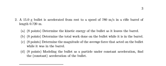 2. A 15.0 g bullet is accelerated from rest to a speed of 780 m/s in a rifle barrel of length 0.720 m. In. (a) (8 points) Determine the kinetic energy of the bullet as it leaves the barrel (b) (8 points) Determine the total work done on the bullet while it is in the barrel (c) (8 points) Determine the magnitude of the avernge force that acted on the bullet while it was in the barrel (d) (8 points) Modeling the bullet as a particle under constant acceleration, find the (constant) acceleration of the bullet.