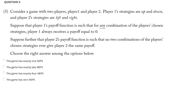 QUESTION5 (5) Consider a game with two players, playerl and player 2. Player 1s strategies are up and down, and player 2s strategies are left and rigbt. Suppose that player 1s payoff function is such that for any combination of the players chosen strategies, player 1 always receives a payoff equal to 0 Suppose further that player 2s payoff function is such that no two combinations of the players chose n strategies ever give player 2 the same payoff. Choose the right answer among the options below. The game has exactly one NEPS The game has exactly two NEPS The game has exactly four NEPS The game has zero NEPS