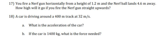 17) You fire a Nerf gun horizontally from a height of 1.2 m and the Nerf ball lands 4.6 m away. How high wil it go if you fire the Nerf gun straight upwards? 18) A car is driving around a 400 m track at 32 m/s. a. What is the acceleration of the car? b. If the car is 1400 kg, what is the force needed?