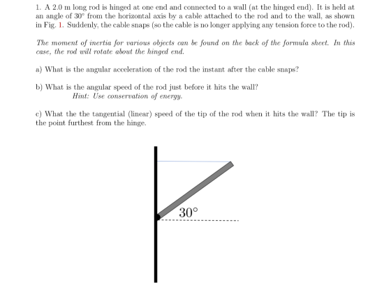 1. A 2.0 m long rod is hinged at one end and connected to a wall (at the hinged end). It is held at an angle of 30° from the