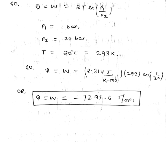 SO, Q = W RT enri en ( 2 P2 -- P- I bar, P2 = 20 bar, T = 20°c no 293 K, So, Q = W = (8.314 J J (293) ens mol K-moj OR, DEW =