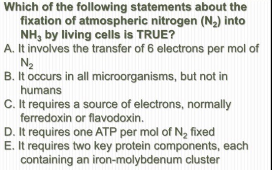 Which of the following statements about the fixation of atmospheric nitrogen (N,) into NH, by living cells is TRUE? A. It inv