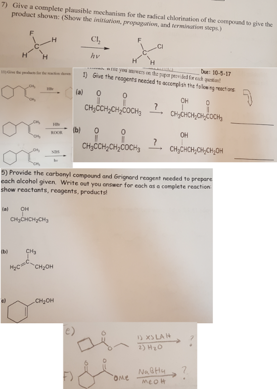 7) Give a complete plausible mechanism for the radical chlorination of the compound to give the product shown: (Show the initiation, propagation, and termination steps.) Cl ses fr e racti sho1) Give the reagents needed to accomplish the following reactions ·w rite you answers on the paper provided for each question! u Lund -- --Due: 10-5-17 一.HBr_. .. . (a) O 0 OH 0 HBr ROOR (b) 0 0 OH CHgCCH2CH2COCH3-CH3CH H3 NBS 5) Provide the carbonyl compound and Grignard reagent needed to prepare each alcohol given. Write out you answer for each as a complete reaction: show reactants, reagents, products (a) OH CH3CHCH2CH3 CH3 H2C CH20H c) CH2OH XS LA 2) H20 6