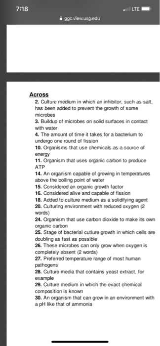7:18 LTE 2. Culture medium in which an inhibitor, such as salt, has been added to prevent the growth of some 3. Buildup of microbes on solid surfaces in contact with water 4. The amount of time it takes for a bacterium to undergo one round of fission 10. Organisms that use chemicals as a source of 11. Organism that uses organic carbon to produce ATP 14. An organism capable of growing in temperatures above the boiling point of water 15. Considered an organic growth factor 16. Considered alive and capable of fission 18. Added to culture medium as a solidifying agent 20. Culturing environment with reduced oxygen (2 words) 24. Organism that use carbon dioxide to make its own organic carbon 25. Stage of bacterial cutlure growth in which cells are doubling as fast as possible 26. These microbes can only grow when oxygen is 27. Preferred temperature range of most human 28. Culture media that contains yeast extract, for example 29. Culture medium in which the exact chemical composition is known 30. An organism that can grow in an environment with a pH like that of ammonia