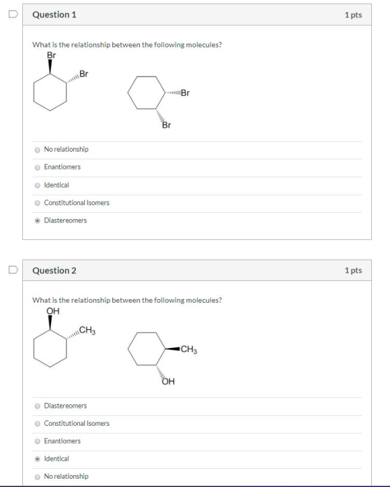 Question 1 1 pts What is the relationship between the following molecules? 1 Br > ll Br No relationship Enantiomers Identical