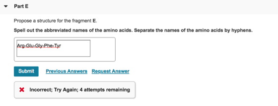 PartE Propose a structure for the fragment E Spell out the abbreviated names of the amino acids. Separate the names of the amino acids by hyphens. -Glu-Gly-Phe Tyr Previous Answers Request Answer X Incorrect; Try Again; 4 attempts remaining