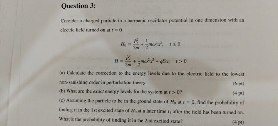 Question 3: Consider a charged particle in a harmonic oscillator potential in one dimension with an electric field turned on at t0 2m 2 10 2m 2 (a) Calculate the correction to the energy levels due to the electric field to the lowest non-vanishing order in perturbation theory (b) What are the exact energy levels for the system at t > 0? (c) Assuming the particle to be in the ground state of Ho at t-0, find the probability of finding it in the 1st excited state of Ho at a later time tj after the field has been turned on. What is the probability of finding it in the 2nd excited state? (6 pt) (4 pt) (4 pt)