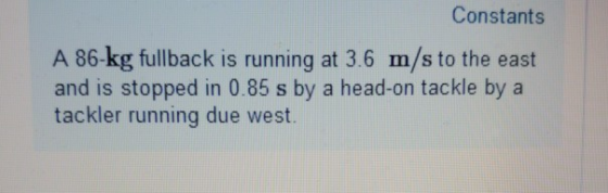 Constants A 86-kg fullback is running at 3.6 m/s to the east and is stopped in 0.85 s by a head-on tackle by a tackler runnin