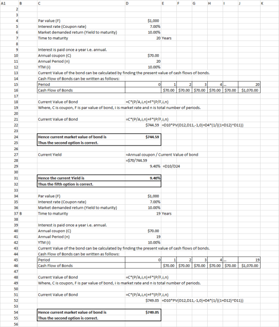 A1 Par value (F) Interest rate (Coupon rate) Market demanded return (Yield to maturity) Time to maturi $1,000 7.00% 10.00% 20 Years Interest is paid once a year i.e. annual Annual coupon (C) Annual Period (n YTM (i) Current Value of the bond can be calculated by finding the present value of cash flows of bonds. Cash Flow of Bonds can be written as follows: Period Cash Flow of Bonds 10 $70.00 12 10.00% 14 15 16 17 18 19 4 $70.00 $70.00 $70.00 $70.00 $70.00 $1,070.00 Current Value of Bond Where, C is coupon, F is par value of bond, i is market rate and n is total number of periods 21 Current Value of Bond =C*( P/A, i, n)+FYP/F,i,n) 744.59 D10 PV(D12,D11,-1,0)+D4 (1/((1+D12)AD11)) Hence current market value of bond is $744.59 24 25 26 27 Thus the second option is correct Annual coupon/Current Value of bond $70/744.59 Current Yield 29 9.40% -D10/D24 31 Hence the current Yield is 9.40% 32 Thus the fifth option is correct. 35 36 37 B Par value (F) Interest rate (Coupon rate) Market demanded return (Yield to maturity) Time to maturity $1,000 7.00% 10.00% 19 Year Interest is paid once a year i.e. annual Annual coupon (C) Annual Period (n YTM (i Current Value of the bond can be calculated by finding the present value of cash flows of bonds. Cash Flow of Bonds can be written as follows: Period Cash Flow of Bonds 39 $70.00 19 10.00% 41 19 $70.00 $70.00 $70.00 $70.00 $70.00 $1,070.00 47 Current Value of Bond Where, C is coupon, F is par value of bond, i is market rate and n is total number of periods. 49 Current Value of Bond 51 52 53 749.05 -D10 PV(D12,D11,-1,0)+D4 (1/((1+D12)D11)) Hence current market value of bond is 749.05 Thus the second option is correct