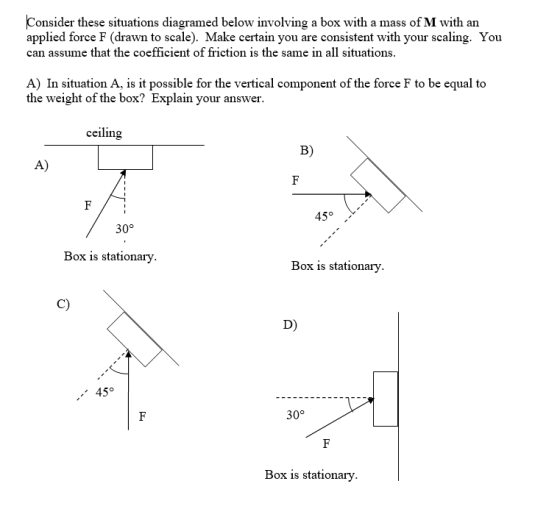 Consider these situations diagramed below involving a box with a mass of M with an applied force F (drawn to scale). Make certain you are consistent with your scaling. You can assume that the coefficient of friction is the same in all situations A) In situation A, is it possible for the vertical component of the force F to be equal to the weight of the box? Explain your answer. ceiling B) A) 45° 30° Box is stationary Box is stationary. C) D) 45° 30° Box is stationary.