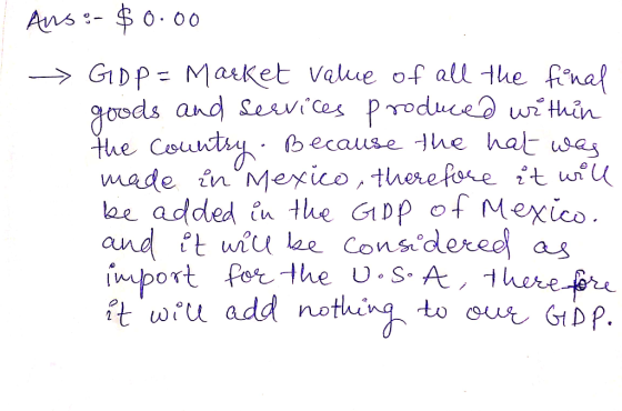 Ans:- $ 0.00 GDP = Market value of all the final goods and services produced within the country. Because the hat was made in