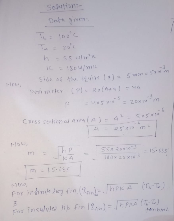 Solution Data given To= 100°c To = 20°c h = 55 W/m²K C = 180W/mK side of the squire (a)= 5mm =s perimeter (P) = 2x(4+a)=4a P