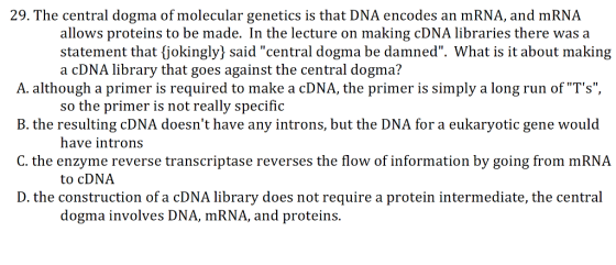29. The central dogma of molecular genetics is that DNA encodes an mRNA, and mRNA allows proteins to be made. In the lecture on making cDNA libraries there was a statement that jokingly) said central dogma be damned. What is it about making a cDNA library that goes against the central dogma? A. although a primer is required to make a cDNA, the primer is simply a long run of Ts, B. the resulting cDNA doesnt have any introns, but the DNA for a eukaryotic gene would C. the enzyme reverse transcriptase reverses the flow of information by going from mRNA D. the construction of a cDNA library does not require a protein intermediate, the central so the primer is not really specific have introns to cDNA dogma involves DNA, mRNA, and proteins.