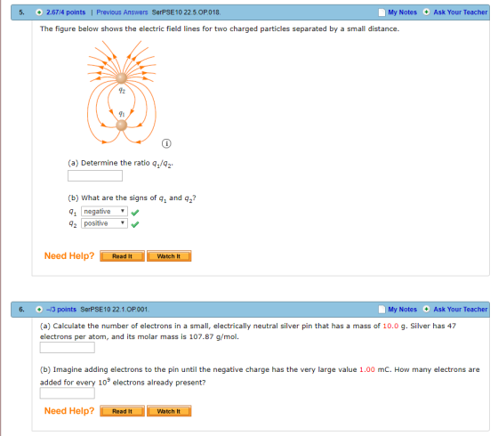 5. +2.6714 points | Previous Answers SerPSE10 22.5.0P.018. My Notes Ask Your Teacher The figure below shows the electric field lines for two charged particles separated by a small distance. 12 41 (a) Determine the ratio q1/q2 (b) What are the signs of q1 and q2? 1 negative q2 positive Need Help Read It Watch It 6. /3 points SerPSE10 22.1.0P.001 My Notes Ask Your Teacher (a) Calculate the number of electrons in a small, electrically neutral silver pin that has a mass of 10.0 g. Silver has 47 electrons per atom, and its molar mass is 107.87 g/mol. (b) Imagine adding electrons to the pin until the negative charge has the very large value 1.00 mC. How many electrons are added for every 109 electrons already present? Need Help Read It Watch It