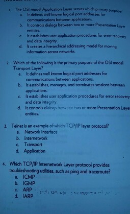 1. The OSl medel Application Layer serves which primary purpase) a It dehinas well known logical port addresses fer b c d. communications between spplications It controls dialogs between two or more Presentation Layer entit朴 It establishes user application procedures for errot recovery and data incegrity It creates a hierarchical addressing model for meving nformation across networks recovety Which of the following is the primary purpose of the OSl model Transport Layer? 2. a. It defines wel known logical port addresses for b. It establishes, manages, and terminates sessions between c It establishes user application procedures for eror recovery d It controls dislogs between tro or more Presentation Layer communications between applications applications. and data integrity entibes. 3. Telnet is an example of which TCP/IP layer protocol? a. Network Interface b. Internetwork c. Transport d. Application 4. Which TCP/IP Intemetwork Layer protocol provides troubleshooting utilities, such as ping and traceroute? a. ICMP b. IGMP c ARP :4 d. IARP