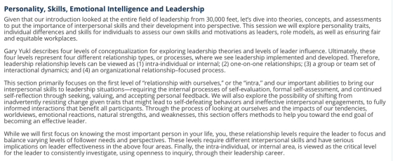 Personality, Skills, Emotional Intelligence and Leadership Given that our introduction looked at the entire field of leadership from 30,000 feet, lets dive into theories, concepts, and assessments to put the importance of interpersonal skills and their development into perspective. This session we will explore personality traits, individual differences and skills for individuals to assess our own skills and motivations as leaders, role models, as well as ensuring fair and equitable workplaces. Gary Yukl describes four levels of conceptualization for exploring leadership theories and levels of leader influence. Ultimately, these four levels represent four different relationship types, or processes, where we see leadership implemented and developed. Therefore, leadership relationship levels can be viewed as (1) intra-individual or internal; (2) one-on-one relationships; (3) a group or team set of interactional dynamics; and (4) an organizational relationship-focused process. This section primarily focuses on the first level of relationship with ourselves, or the intra, and our important abilities to bring our interpersonal skills to leadership situations—requiring the internal processes of self-evaluation, formal self-assessment, and continued self-reflection through seeking, valuing, and accepting personal feedback. We will also explore the possibility of shifting from inadvertently resisting change given traits that might lead to self-defeating behaviors and ineffective interpersonal engagements, to fully informed interactions that benefit all participants. Through the process of looking at ourselves and the impacts of our tendencies, worldviews, emotional reactions, natural strengths, and weaknesses, this section offers methods to help you toward the end goal of becoming an effective leader. While we will first focus on knowing the most important person in your life, you, these relationship levels require the leader to focus and balance varying levels of follower needs and perspectives. These levels require different interpersonal skills and have serious implications on leader effectiveness in the above four areas. Finally, the intra-individual, or internal area, is viewed as the critical level for the leader to consistently investigate, using openness to inquiry, through their leadership career.