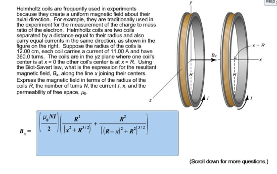 Ma Helmholtz coils are frequently used in experiments because they create a uniform magnetic field about their axial direction. For example, they are traditionally used in the experiment for the measurement of the charge to mass ratio of the electron. Helmholtz coils are two coils separated by a distance equal to their radius and also carry equal currents in the same direction, as shown in the figure on the right. Suppose the radius of the coils is 12.00 cm, each coil carries a current of 11.00 A and have 360.0 turns. The coils are in the yz plane where one coils center is at x 0 the other coils center is at x R. Using the Biot-Savart law, what is the expression for the resultant magnetic field, Bx, along the line x joining their centers Express the magnetic field in terms of the radius of the coils R, the number of turns N, the current I, x, and the permeability of free space, Ho (Scroll down for more questions.)