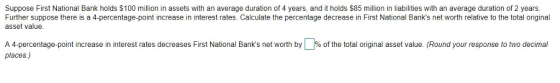 Suppose First National Bank holds $100 million in assets with an average duration of 4 years, and it holds $85 million in liabilities with an average duration of 2 years Further suppose there is a 4-percentage-point increase in interest rates. Calculate the percentage decrease in First National Banks net worth relative to the total original asset value A 4 percentage point increase in interest rates decreases First National Banks net worth by places) % o the o al original asset value. Round your response o to dec mal