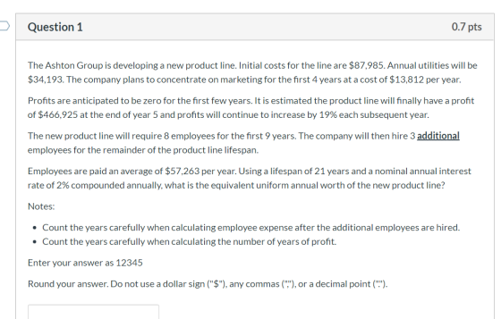 Question 1 0.7 pts The Ashton Group is developing a new product line. Initial costs for the line are $87,985. Annual utilitie