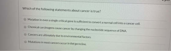 Which of the following statements about cancer is true? Mutation in even a single critical gene is sufficient to convert a no
