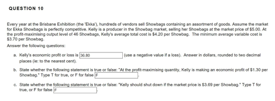QUESTION 10 Every year at the Brisbane Exhibition (the Ekka), hundreds of vendors sell Showbags containing an assortment of goods. Assume the market for Ekka Showbags is perfectly competitive. Kelly is a producer in the Showbag market, selling her Showbags at the market price of $5.00. At the profit-maximising output level of 46 Showbags, Kellys average total cost is $4.20 per Showbag. The minimum average variable cost is $3.70 per Showbag. Answer the following questions: a. Kellys economic profit or loss is 36.80 (use a negative value if a loss). Answer in dollars, rounded to two decimal places (ie: to the nearest cent b. State whether the following statement is true or false: At the profit-maximising quantity, Kelly is making an economic profit of $1.30 per Showbag. Type T for true, or F for false F c. State whether the following statement is true or false: Kelly should shut down if the market price is $3.69 per Showbag. Type T for true, or F for false F