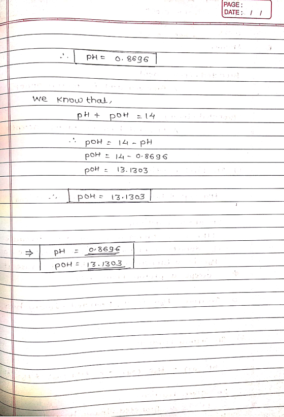 PAGE: DATE: 11 PH= 0.8696 we know that, pH + POH = 14 !! ! pOH = 14-PH pOH = 14-0.8696 pOH = 13.1303:... ., pOH = 13.1303 PH