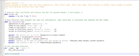 2 Python version 2.7 3 Python program to prompt user for their appelation, their first name, their last name, their height in inches, their weight in pounds 4 and print message stating their bmi index 7 # function that calculates and returns the bri for passed weight, w and height, h return (w /(h *h)) * 11 # main function that prompts the user for information, then calls bmi to calculate and display the bmi index 12 주 def bmi-calculator() : 13 appelation = raw input ( Appe!ation fname -rawinput ( First name : lname raw inputLast name ) height -float (raw input Height (in inches)) weightfloat (raw input Weight (in pounds)) - 15 1 6 17 18 print( BMI Record for 욥s 룡s %s %(appelation, fname,lname)) height_feet-int (height*0.0833333) height_inches- height- (height feet*12) print( Subject IS 욜d feet钍inches tall and weighs钍pounds print( The subjects EMI 13钍 % (bmi (weight ,height))) 20 21 23 25 # call the main function % (height-feet,height-inches ,weight)) 26 1f namemain: bmi calculator () 29 #end of program