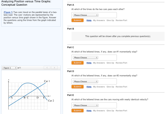 Analyzing Position versus Time Graphs Conceptual Question Part A At which of the times do the two cars pass each other? Figure 1) Two cars travel on the parallel lanes of a two- lane road. The position versus time graph shown in the figure. Answer the questions using the times from the graph indicated by letters cars motions are represented by the Please Choose Submit Hints My Answers Give Up Review Part Part B This question will be shown after you complete previous question(s). Part C At which of the lettered times, if any, does car #1 momentarily stop? Please Choose Submit Hints My Answers Give Up Review Part | Figure 1 # | of 1 Part D At which of the lettered times, if any, does car #2 momentarily stop? Car 1 Please Choose Submit Hints My Answers Give Up Review Part Part E D E At which of the lettered times are the cars moving with nearly identical velocity? Car 2 Please Choose Submit Hints My Answers Give Up Review Part