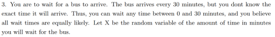 3. You are to wait for a bus to arrive. The bus arrives every 30 minutes, but you dont know the exact time it will arrive. Thus, you can wait any time between 0 and 30 minutes, and you believe all wait times are equally likely. Let X be the random variable of the amount of time in minutes vou will wait for the bus.