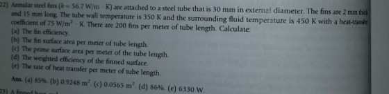 22) Annular steel fins (k = 56.7 W/m·K) are attached to a steel tube that is 30 mm in external diameter. The fins are 2 mm tha and 15 mm long. The tube wall temperature is 350 K and the surrounding fluid temperature is 450 K with a heat-trans coefficient of 75 W/m2, K. There are 200 fins per meter of tube length. Calculate: (a) The fin efficiency (b) The fin surface area per meter of tube length. (c) The prime surface area per meter of the tube length. (d) The weighted efficiency of the finned surface. (e) The rate of heat transfer per meter of tube length. Ans. (a) 85%, (b) 0.9248 m. (c) 0.0565 m. (d) 86%. (e) 6330 w 231 A