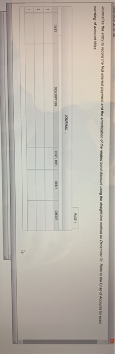 Journalize the entry to record the first interest payment and the amortization of the related bond discount using the straight-ine method on December 31. Reler to the Chart of Accounts for exact wording of account tities. DATE 2