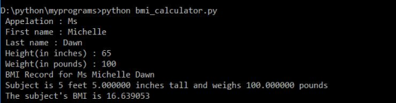 D: python myprograms>python bmi_calculator.py Appelation: Ms First name: Michelle Last name Dawn eight(in inches- Weight(in pounds) 100 BMI Record for Ms Michelle Dawn Subject is 5 feet 5.000000 inches tall and weighs 100.000000 pounds The subjects BMI is 16.639053