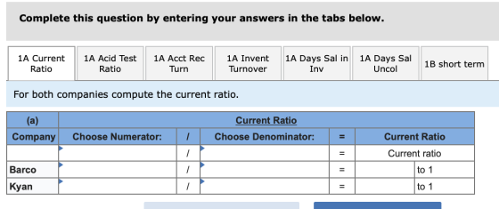 Complete this question by entering your answers in the tabs below. 1A Current Ratio || 1A Acid Test | 1A Acct Rec Ratio Turn