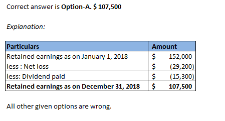 Correct answer is Option-A. $ 107,500 Explanation: Particulars Retained earnings as on January 1, 2018 less: Net loss less: D