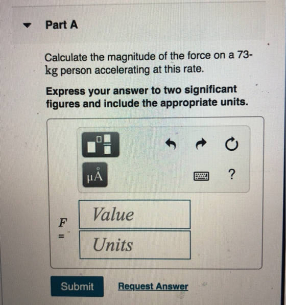 Part A Calculate the magnitude of the force on a 73- kg person accelerating at this rate. Express your answer to two signific