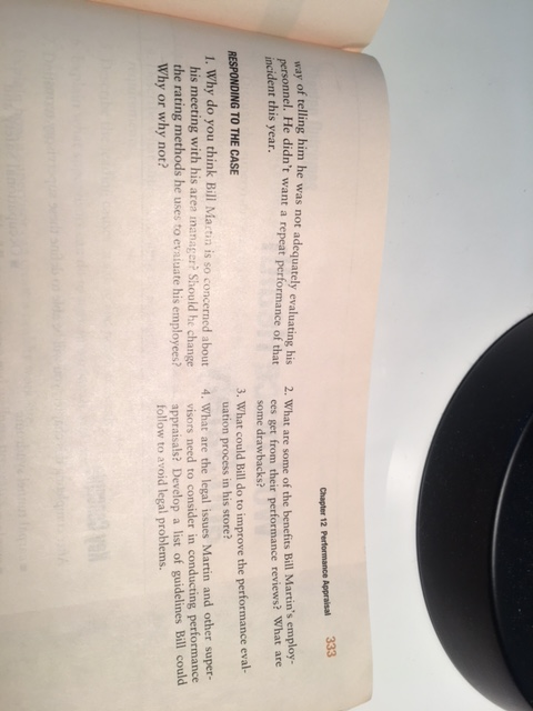 333 Chapter 12 Performance Appraisal of telling him he was not adequately evaluating his 2. What are some of the benefits Bi ersonnel. He didnt want a repeat performance of thatees get from their performance incident this year. l Martins l employ reviews? What are some drawbacks? 3. What could Bill do to improve the performance eval 4. What are the legal issues Martin and other super- RESPONDING TO THE CASE uation process in his store? 1. Why do you think Bill Mactin is so concerned about his meeting with his area manager? Should he change the rating methods he uses to evaiuate his employees? Why or why not? visors need to consider in conducting performance appraisals? Develop a list of guidelines Bill could follow to avoid legal problems.