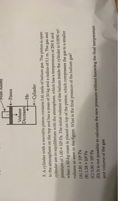MaSS Added ← Piston Volume Decreases He Cylinder 5. A cylinder with a movable piston contains 041 mole of helium gas. The piston is open to the atmosphere on the top and has a mass of 30 kg and a radius of 0.1 m. The gas and cylinder are in equilibrium with the atmosphere, which has a temperature of 290 K and pressure of 1.00 x 10s Pa. The initial volume of the helium inside the cylinder is 0.0090 m when a 60-kg mass is placed on top of the piston, which compresses the gas to a smaller volume as seen in the figure. What is the final pressure of the helium gas? (A) 2.81 x 104 Pa (B) 1.28 x 10% Pa (C) 3.00 x 10s Pa (D) It is not possible to calculate the new pressure without knowing the final temperature and volume of the gas.