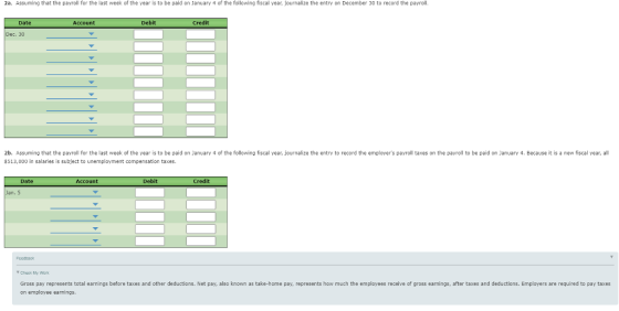 2a. Assuming that the payroll for the last week of the year ls to be pald on January 4 of the following fiscal year, journalize the entry on December 30 to record the payroll Date Account Debit Credit 2b. Assuming that the payroll for the last week of the year is to be paid on January 4 of the following fiscal year, journalize the entry to record the employers payroll taxes on the payroll to be paid on January 4. Because it is a new fiscal year, all $513,000 in salaries is subject to unemployment compensation taxes Date Account Debit Credit Feedbaok Y Chack My Work Gross pay represents total earnings before taxes and other deductions. Net pay, also known as take-home pay, represents how much the employees receive of gross earnings, after taxes and deductions, Employers are required to pay taxes on employee earnings.