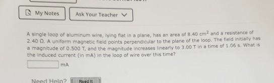 My Notes Ask Your Teacher v A single loop of aluminum wire, lying flat in a plane, has an area of 8.40 cm and a resistance of