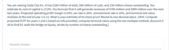 You are valuing Soda City Inc. It has $100 million of debt, $90 million of cash, and 150 million shares outstanding. You esti