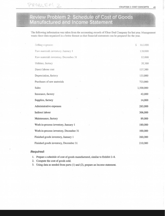 CHAPTER 2 COST CONCEPTS 4 Review Problem 2: Schedule of Cost of Goods Manufactured and Income Statement The following information was taken from the aocounting records of Klcar-Scal Company for last year. Management wants these data erganised in a bellier Formst so that financial statoments can be peeparod for the year s165.000 Selling expenses Raw malerials inventorcy Jory Raw naterials inventory, December 3 Utilities, faclory Direct laboUE coS Depreciation, factory Parchases of raw materials Sales Insurance, factory Supplies, factory Administrative expenses Indirect labour Maintenance, factory Work-in-process inventory, January Work-in-process inventory, December 31 Pinished goods inventory,Jamuary 1 Pinished goods inventory, December 3 120.000 38.500 157,300 155,000 723,000 2,000 14,000 283,000 305,000 89,000 180,000 100,000 260,000 210,000 Required: 1. Prepare a schedule of cost of goods manufactared, similar to Exhibit 2-8 2. Compute the cost of goods sold 3. Using data as nceded from parts (I) and (2), prepare an income statement