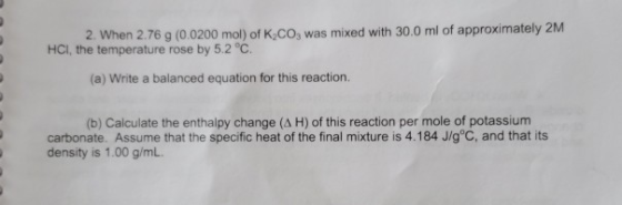 2. When 2.76 g (0.0200 mol) of K,CO, was mixed with 30.0 ml of approximately 2M HCI, the temperature rose by 5.2 °C. (a) Writ